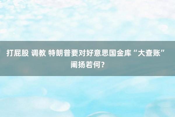 打屁股 调教 特朗普要对好意思国金库“大查账” 阐扬若何？