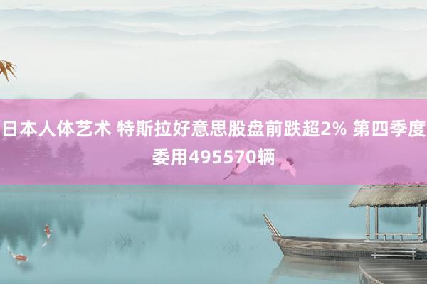 日本人体艺术 特斯拉好意思股盘前跌超2% 第四季度委用495570辆