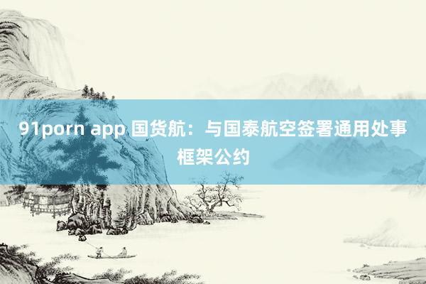 91porn app 国货航：与国泰航空签署通用处事框架公约