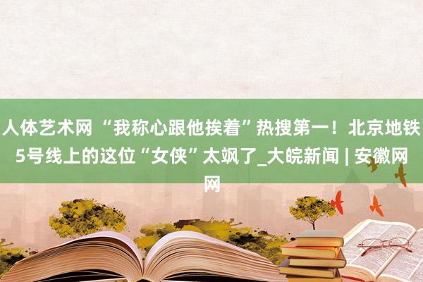 人体艺术网 “我称心跟他挨着”热搜第一！北京地铁5号线上的这位“女侠”太飒了_大皖新闻 | 安徽网