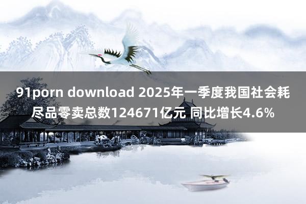 91porn download 2025年一季度我国社会耗尽品零卖总数124671亿元 同比增长4.6%