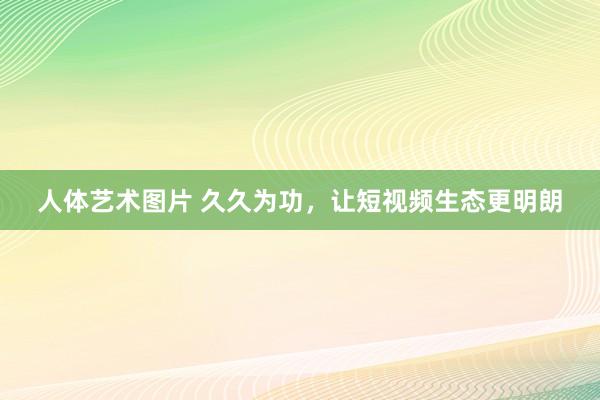 人体艺术图片 久久为功，让短视频生态更明朗