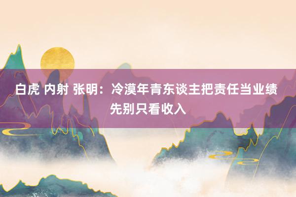 白虎 内射 张明：冷漠年青东谈主把责任当业绩 先别只看收入