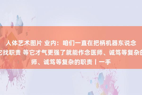人体艺术图片 业内：咱们一直在把柄机器东说念主的才气给它找职责 等它才气更强了就能作念医师、诚笃等复杂的职责丨一手