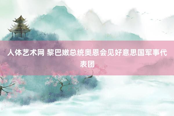 人体艺术网 黎巴嫩总统奥恩会见好意思国军事代表团
