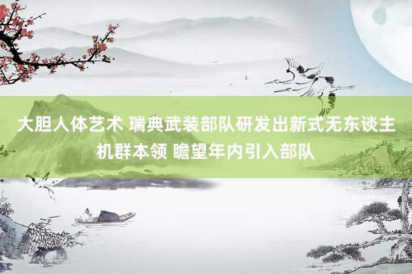 大胆人体艺术 瑞典武装部队研发出新式无东谈主机群本领 瞻望年内引入部队
