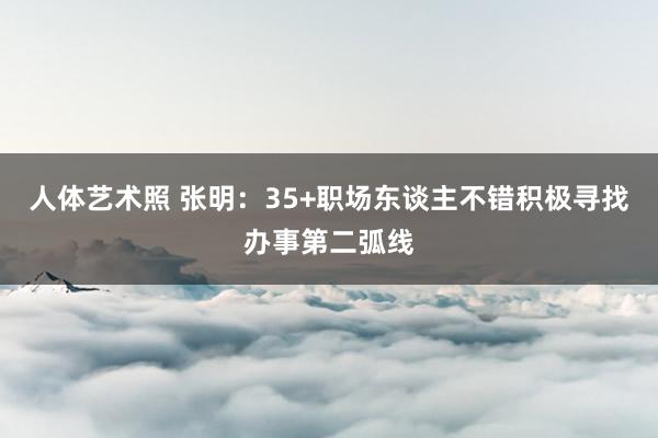 人体艺术照 张明：35+职场东谈主不错积极寻找办事第二弧线