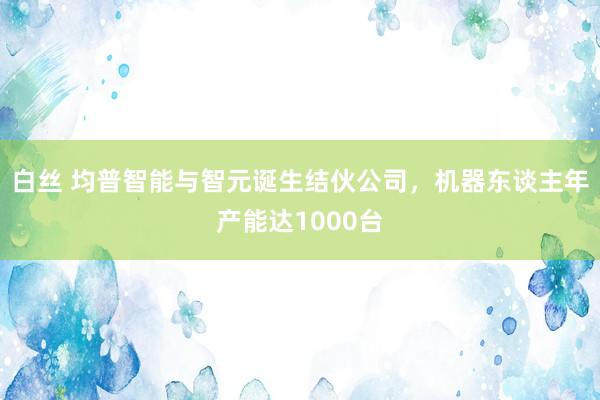 白丝 均普智能与智元诞生结伙公司，机器东谈主年产能达1000台