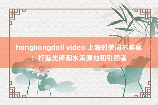 hongkongdoll video 上海时装周不雅察：打造先锋潮水策源地和引颈者