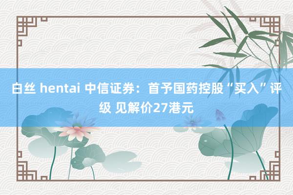 白丝 hentai 中信证券：首予国药控股“买入”评级 见解价27港元