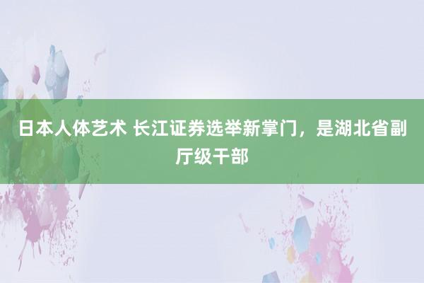 日本人体艺术 长江证券选举新掌门，是湖北省副厅级干部