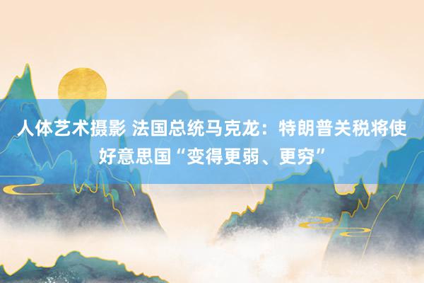 人体艺术摄影 法国总统马克龙：特朗普关税将使好意思国“变得更弱、更穷”