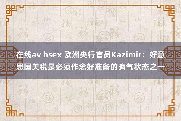 在线av hsex 欧洲央行官员Kazimir：好意思国关税是必须作念好准备的晦气状态之一