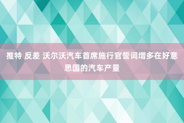 推特 反差 沃尔沃汽车首席施行官誓词增多在好意思国的汽车产量