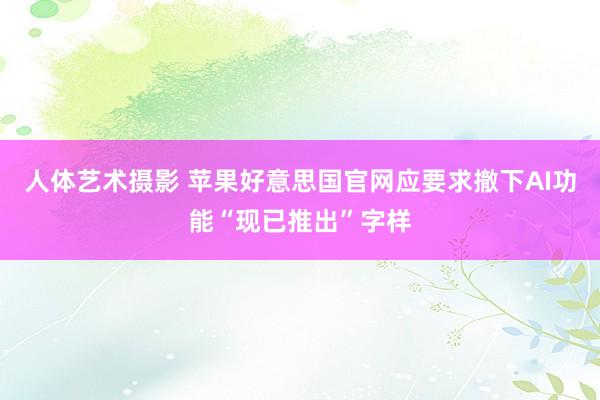 人体艺术摄影 苹果好意思国官网应要求撤下AI功能“现已推出”字样