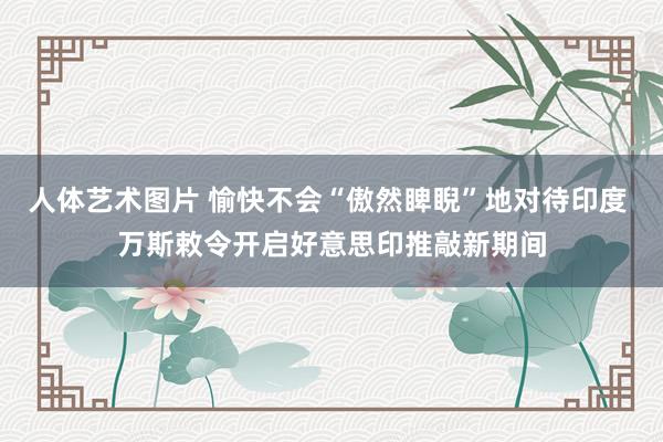 人体艺术图片 愉快不会“傲然睥睨”地对待印度 万斯敕令开启好意思印推敲新期间