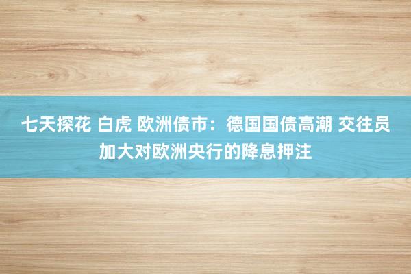 七天探花 白虎 欧洲债市：德国国债高潮 交往员加大对欧洲央行的降息押注