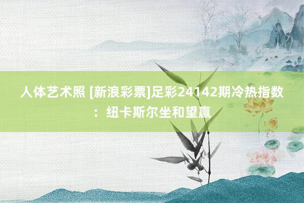 人体艺术照 [新浪彩票]足彩24142期冷热指数：纽卡斯尔坐和望赢