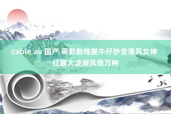 cable av 国产 蒋勤勤维握牛仔秒变港风女神 红唇大波澜风情万种