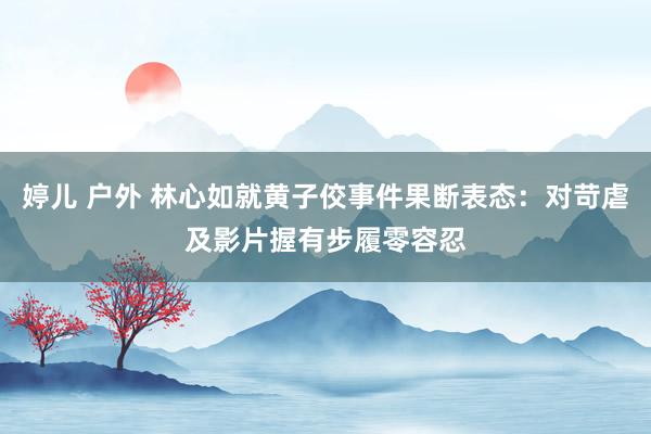 婷儿 户外 林心如就黄子佼事件果断表态：对苛虐及影片握有步履零容忍