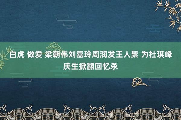 白虎 做爱 梁朝伟刘嘉玲周润发王人聚 为杜琪峰庆生掀翻回忆杀