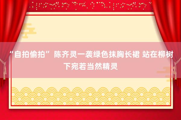 “自拍偷拍” 陈齐灵一袭绿色抹胸长裙 站在柳树下宛若当然精灵