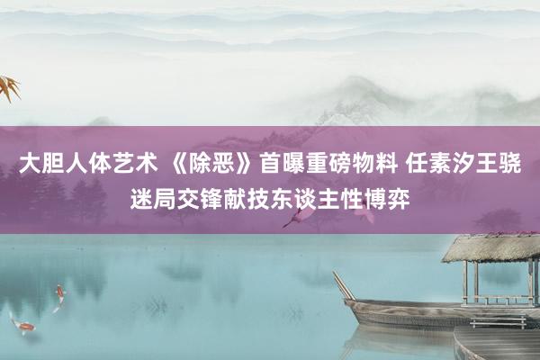 大胆人体艺术 《除恶》首曝重磅物料 任素汐王骁迷局交锋献技东谈主性博弈
