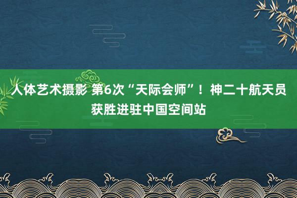 人体艺术摄影 第6次“天际会师”！神二十航天员获胜进驻中国空间站