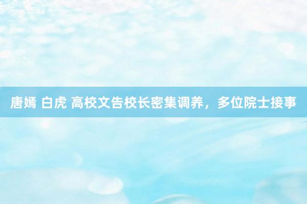 唐嫣 白虎 高校文告校长密集调养，多位院士接事