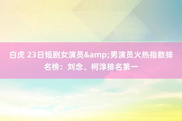 白虎 23日短剧女演员&男演员火热指数排名榜：刘念、柯淳排名第一