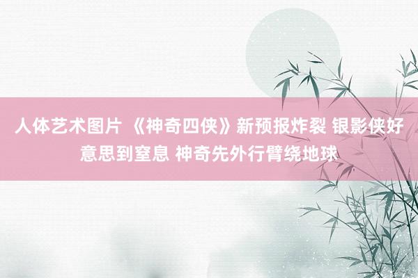 人体艺术图片 《神奇四侠》新预报炸裂 银影侠好意思到窒息 神奇先外行臂绕地球