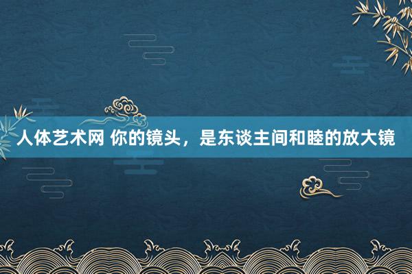 人体艺术网 你的镜头，是东谈主间和睦的放大镜
