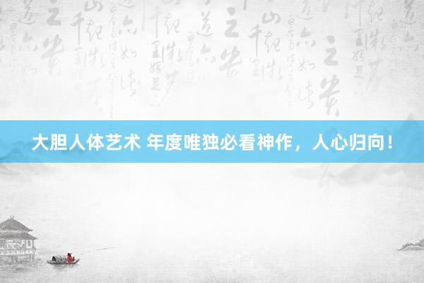 大胆人体艺术 年度唯独必看神作，人心归向！