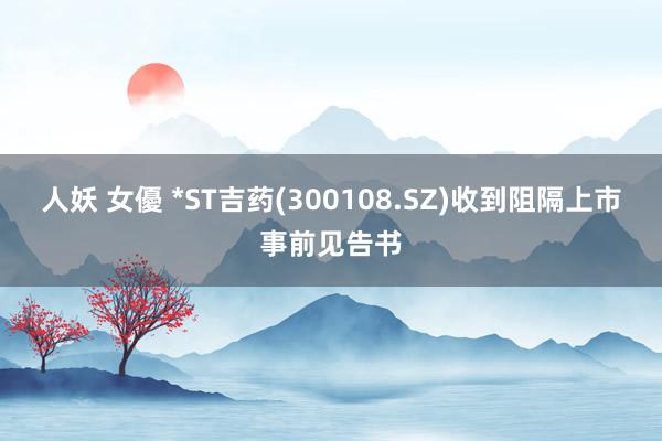 人妖 女優 *ST吉药(300108.SZ)收到阻隔上市事前见告书