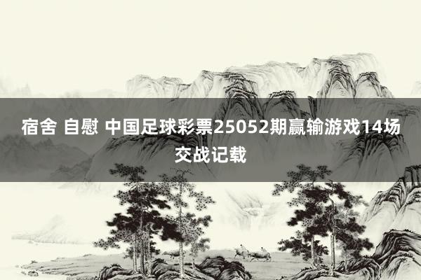 宿舍 自慰 中国足球彩票25052期赢输游戏14场交战记载