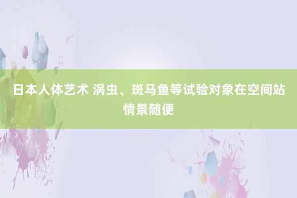 日本人体艺术 涡虫、斑马鱼等试验对象在空间站情景随便