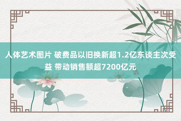 人体艺术图片 破费品以旧换新超1.2亿东谈主次受益 带动销售额超7200亿元