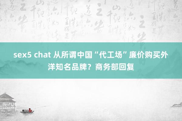 sex5 chat 从所谓中国“代工场”廉价购买外洋知名品牌？商务部回复