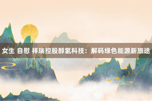 女生 自慰 祥瑞控股醇氢科技：解码绿色能源新旅途