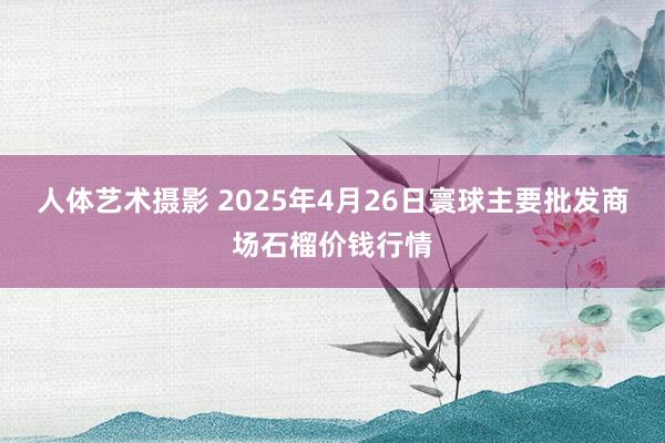 人体艺术摄影 2025年4月26日寰球主要批发商场石榴价钱行情