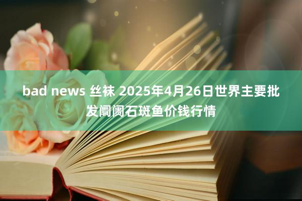 bad news 丝袜 2025年4月26日世界主要批发阛阓石斑鱼价钱行情