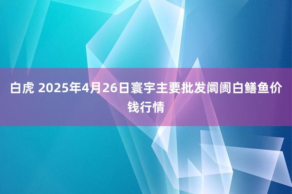 白虎 2025年4月26日寰宇主要批发阛阓白鳝鱼价钱行情