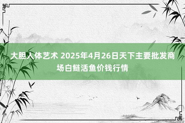 大胆人体艺术 2025年4月26日天下主要批发商场白鲢活鱼价钱行情