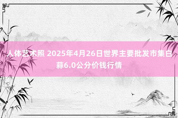 人体艺术照 2025年4月26日世界主要批发市集白蒜6.0公分价钱行情
