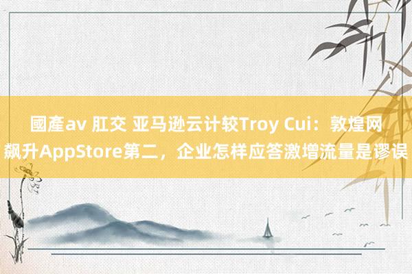 國產av 肛交 亚马逊云计较Troy Cui：敦煌网飙升AppStore第二，企业怎样应答激增流量是谬误