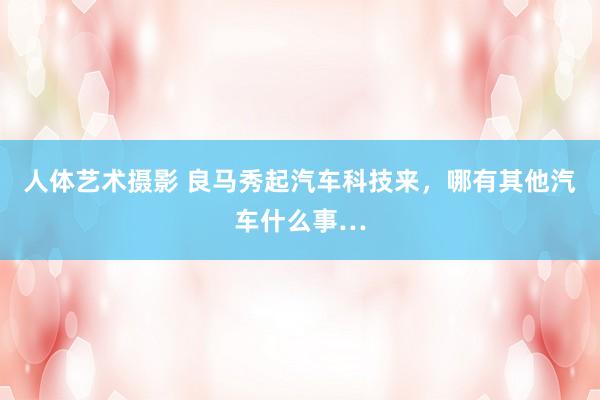 人体艺术摄影 良马秀起汽车科技来，哪有其他汽车什么事…