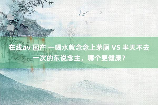 在线av 国产 一喝水就念念上茅厕 VS 半天不去一次的东说念主，哪个更健康？