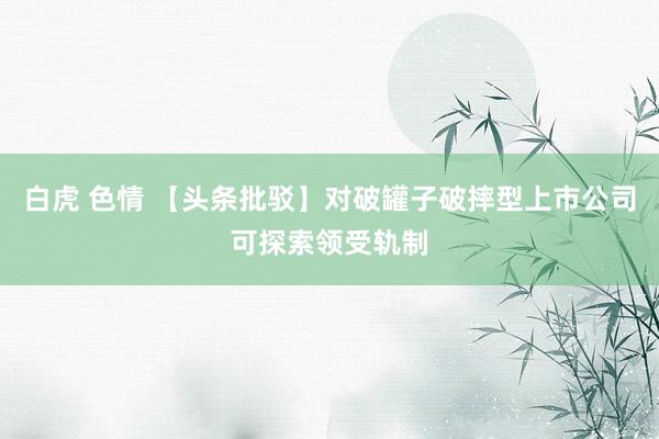 白虎 色情 【头条批驳】对破罐子破摔型上市公司可探索领受轨制